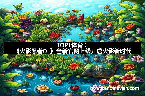 TOP1体育:《火影忍者OL》全新官网上线开启火影新时代